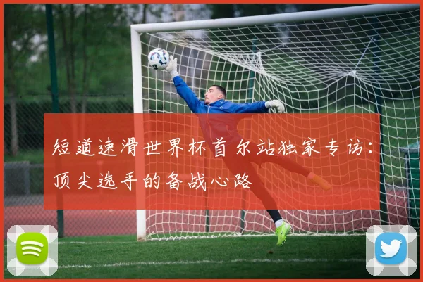 短道速滑世界杯首尔站独家专访：顶尖选手的备战心路