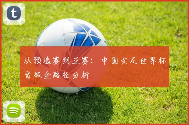 从预选赛到正赛：中国女足世界杯晋级全路径分析