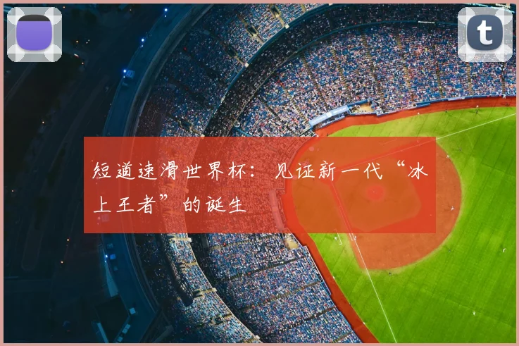 短道速滑世界杯：见证新一代“冰上王者”的诞生