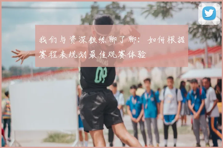 我们与资深教练聊了聊:如何根据赛程表规划最佳观赛体验