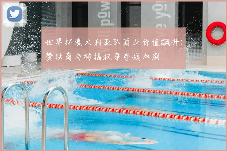 世界杯澳大利亚队商业价值飙升：赞助商与转播权争夺战加剧