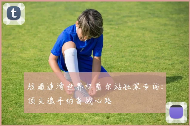 短道速滑世界杯首尔站独家专访：顶尖选手的备战心路