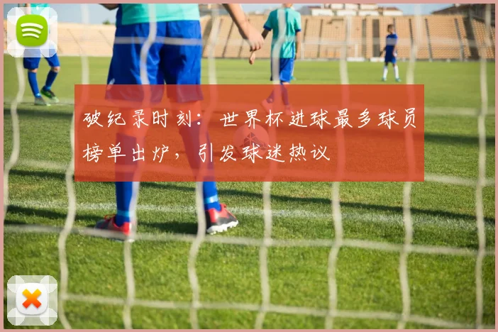 破纪录时刻：世界杯进球最多球员榜单出炉，引发球迷热议