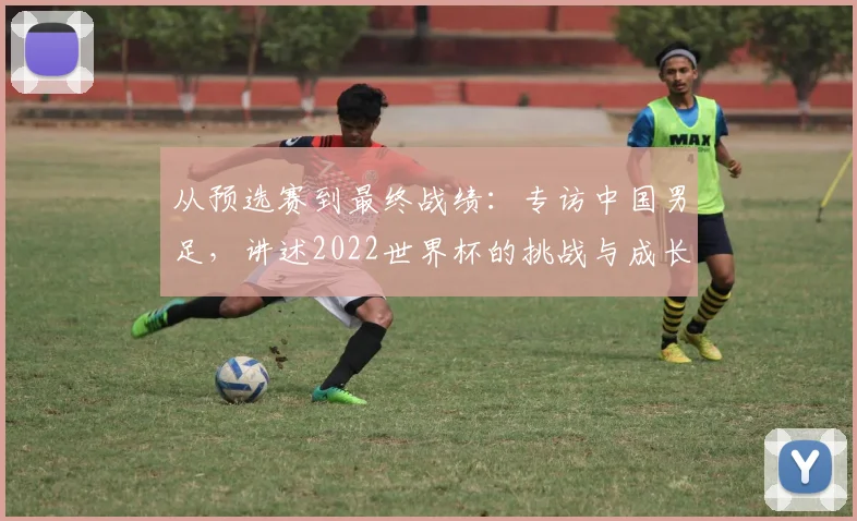 从预选赛到最终战绩：专访中国男足，讲述2022世界杯的挑战与成长