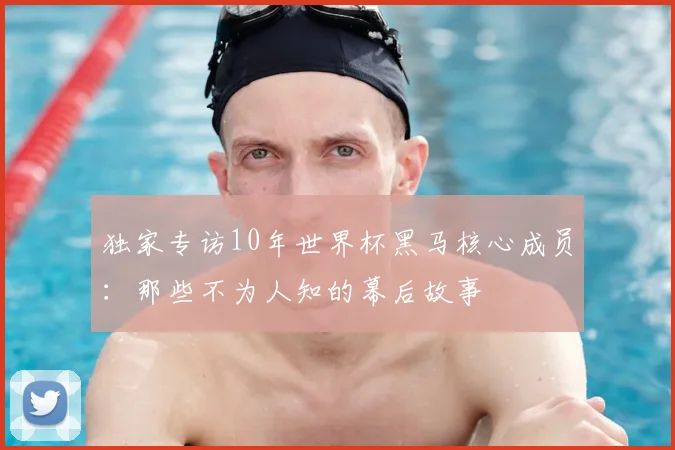 独家专访10年世界杯黑马核心成员:那些不为人知的幕后故事
