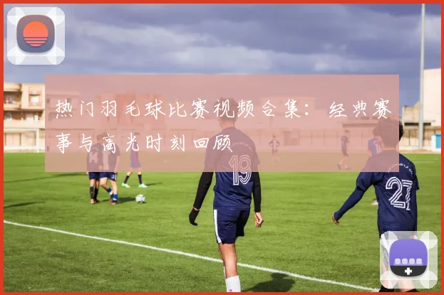热门羽毛球比赛视频合集：经典赛事与高光时刻回顾