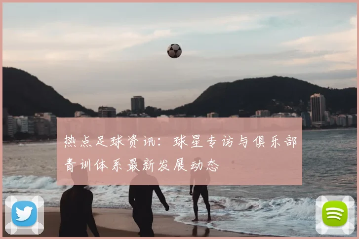 热点足球资讯：球星专访与俱乐部青训体系最新发展动态