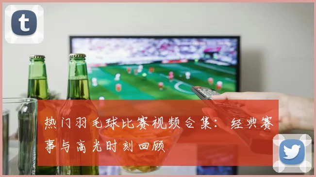 热门羽毛球比赛视频合集：经典赛事与高光时刻回顾