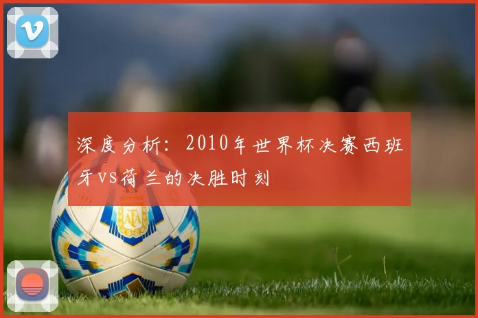 深度分析：2010年世界杯决赛西班牙vs荷兰的决胜时刻