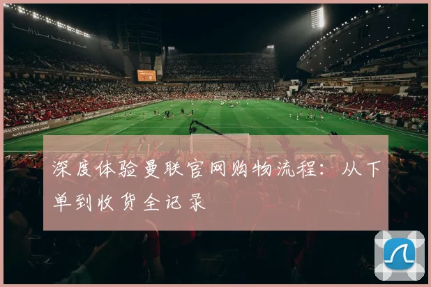 深度体验曼联官网购物流程：从下单到收货全记录
