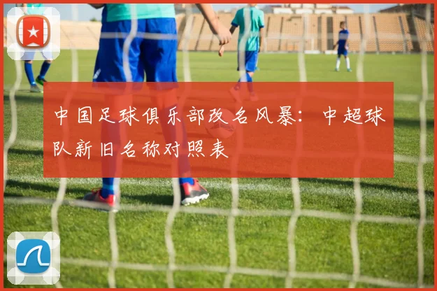 中国足球俱乐部改名风暴：中超球队新旧名称对照表