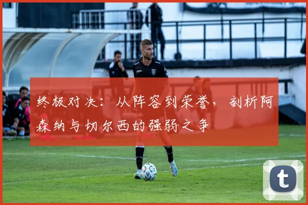 终极对决：从阵容到荣誉，剖析阿森纳与切尔西的强弱之争