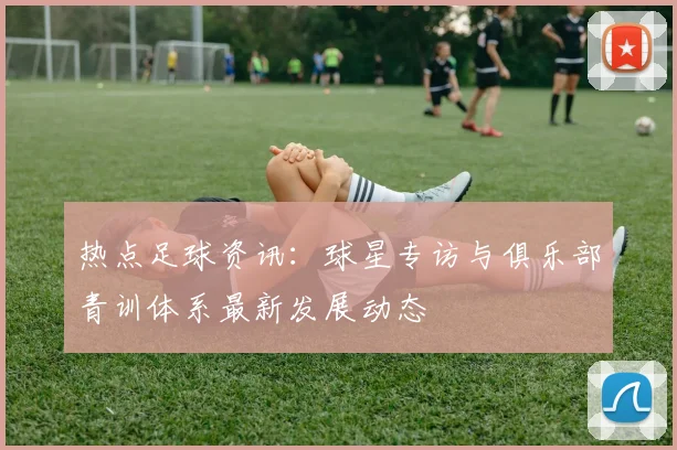 热点足球资讯：球星专访与俱乐部青训体系最新发展动态