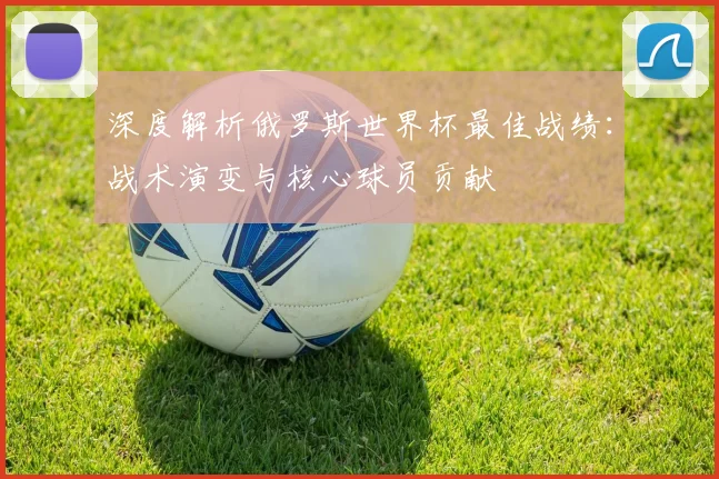深度解析俄罗斯世界杯最佳战绩：战术演变与核心球员贡献